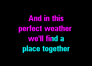 And in this
perfect weather

we'll find a
place together