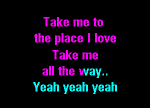 Take me to
the place I love

Take me
all the way..
Yeah yeah yeah