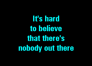 It's hard
to believe

that there's
nobody out there