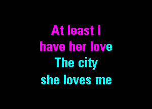 At least I
have her love

The city
she loves me