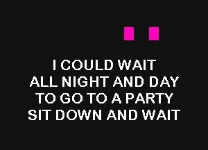 I COULD WAIT

ALL NIGHT AND DAY
TO GO TO A PARTY
SIT DOWN AND WAIT