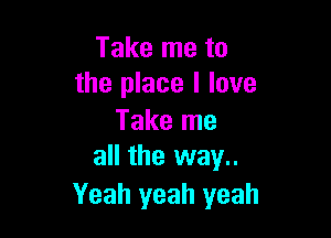 Take me to
the place I love

Take me
all the way..

Yeah yeah yeah