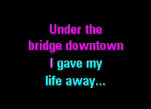 Under the
bridge downtown

I gave my
life away...