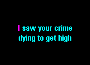 I saw your crime

dying to get high