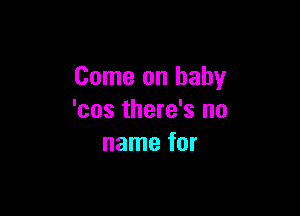 Come on baby

'cos there's no
name for