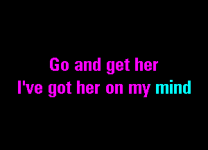 Go and get her

I've got her on my mind