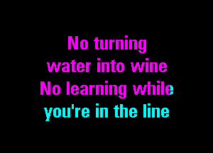 No turning
water into wine

No learning while
you're in the line