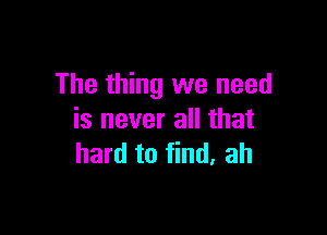 The thing we need

is never all that
hard to find. ah