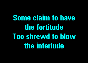 Some claim to have
the fortitude

Too shrewd to blow
the interlude