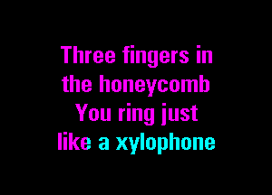 Three fingers in
the honeycomb

You ring just
like a xylophone