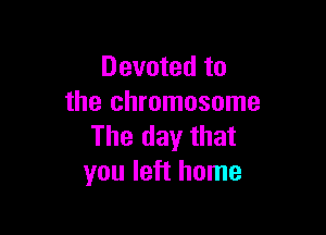 Devoted to
the chromosome

The day that
you left home