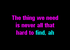 The thing we need

is never all that
hard to find. ah