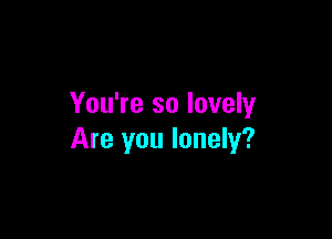 You're so lovely

Are you lonely?