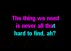 The thing we need

is never all that
hard to find. ah?