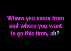 Where you come from

and where you want
to go this time. ah?