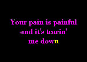 Your pain is painful
and it's tearin'
me down