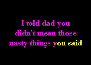 I told dad you
didn't mean those
nasty things you said