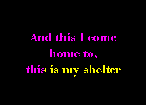 And this I come

home to,

this is my shelter