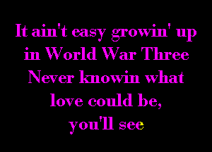 It ain't easy growin' up
in W orld W ar Three
Never knowin What

love could be,

you'll see