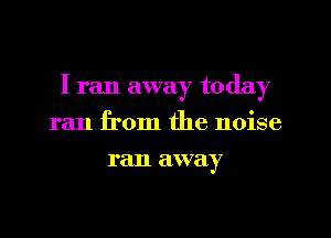 I ran away today
ran from the noise
ran away