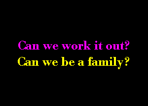 Can we work it out?

Can we be a family?