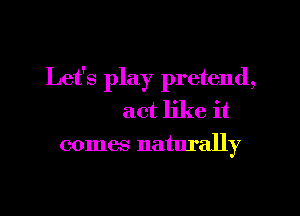 Let's play pretend,

act like it
comes naturally