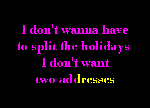 I don't wanna have
to split the holidays
I don't want
two addresses