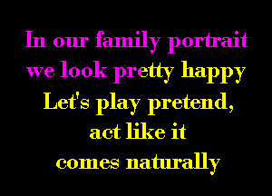 In our family porirait
we look pretty happy

Let's play pretend,
act like it
comes naturally