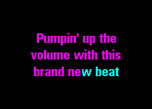 Pumpin' up the

volume with this
brand new beat