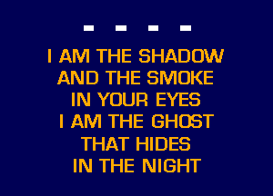 I AM THE SHADOW
AND THE SMOKE
IN YOUR EYES
I AM THE GHOST

THAT HIDES

IN THE NIGHT l