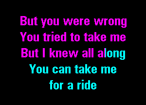 But you were wrong
You tried to take me

But I knew all along
You can take me
for a ride