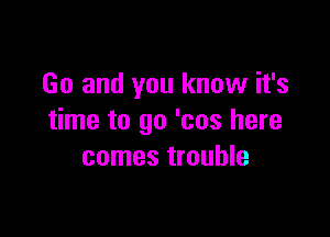 Go and you know it's

time to go 'cos here
comes trouble