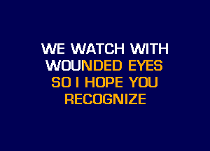 WE WATCH WITH
WOUNDED EYES

SO I HOPE YOU
RECOGNIZE