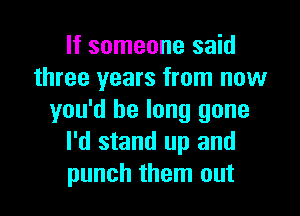 If someone said
three years from now

you'd be long gone
I'd stand up and
punch them out