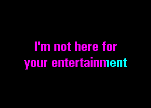 I'm not here for

your entertainment