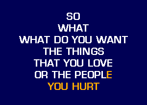 SO
WHAT
WHAT DO YOU WANT
THE THINGS

THAT YOU LOVE
OR THE PEOPLE
YOU HURT