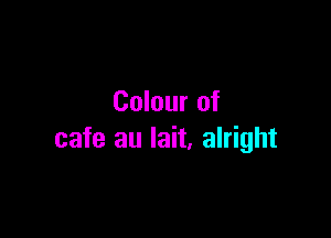 Colour of

cafe au lait, alright