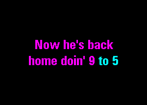 Now he's back

home doin' 9 to 5