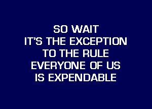 SO WAIT
ITS THE EXCEPTION
TO THE RULE
EVERYONE OF US
IS EXPENDABLE

g