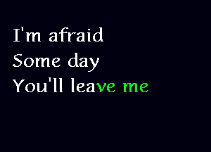 I'm afraid
Some day

You'll leave me