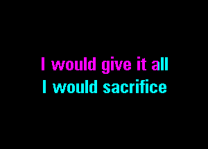 I would give it all

I would sacrifice