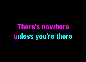 There's nowhere

unless you're there