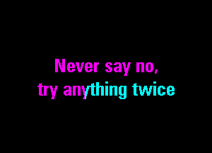 Never say no.

try anything twice