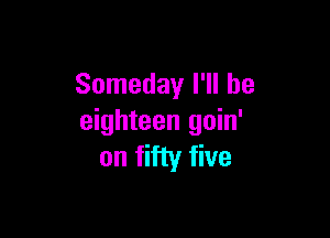 Someday I'll be

eighteen goin'
on fifty five