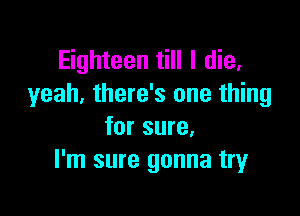 Eighteen till I die.
yeah, there's one thing

for sure.
I'm sure gonna try
