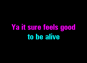 Ya it sure feels good

to be alive