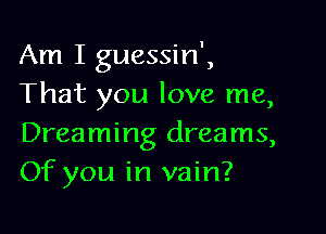 Am I guessin',
That you love me,

Dreaming dreams,
Of you in vain?