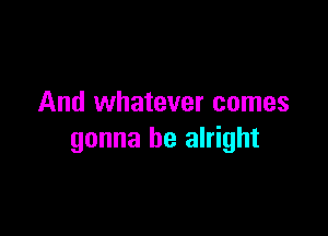 And whatever comes

gonna be alright