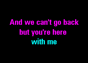 And we can't go back

but you're here
with me