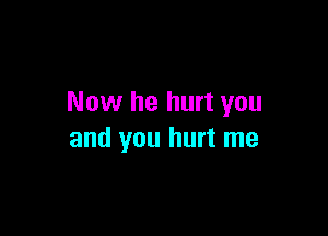 Now he hurt you

and you hurt me